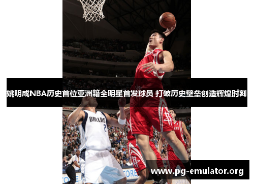 姚明成NBA历史首位亚洲籍全明星首发球员 打破历史壁垒创造辉煌时刻