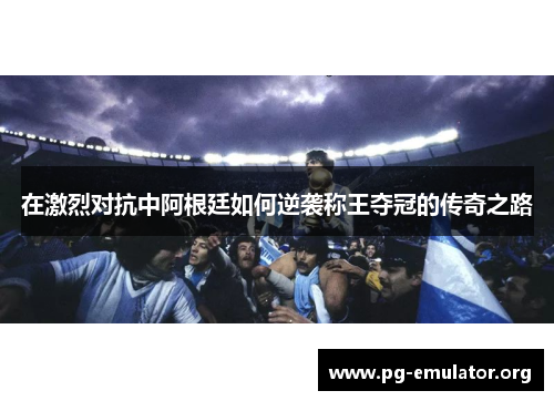 在激烈对抗中阿根廷如何逆袭称王夺冠的传奇之路