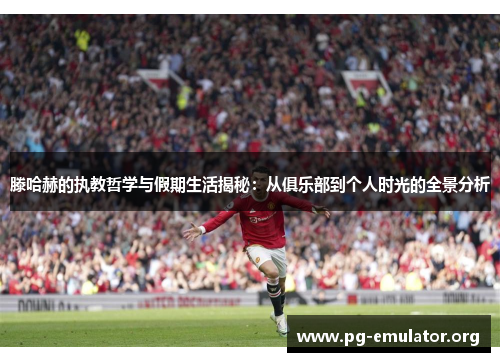 滕哈赫的执教哲学与假期生活揭秘：从俱乐部到个人时光的全景分析