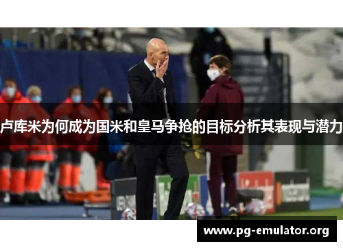 卢库米为何成为国米和皇马争抢的目标分析其表现与潜力