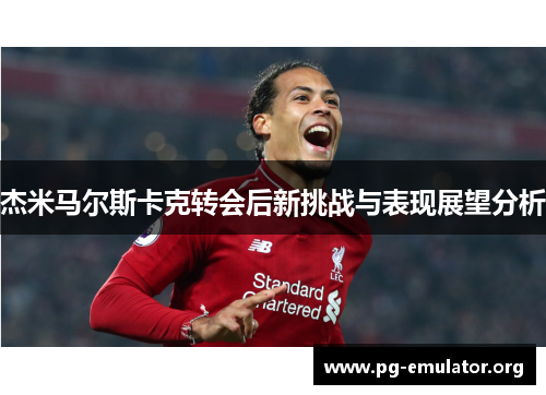 杰米马尔斯卡克转会后新挑战与表现展望分析