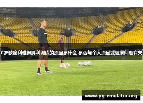 C罗缺席利雅得胜利训练的原因是什么 是否与个人原因或健康问题有关