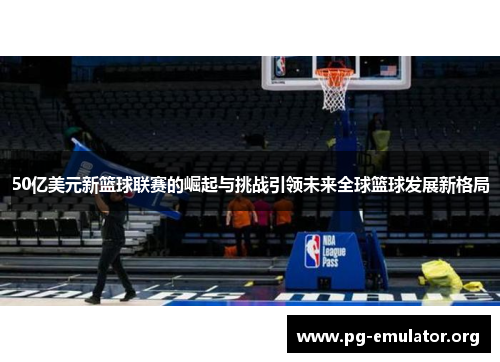 50亿美元新篮球联赛的崛起与挑战引领未来全球篮球发展新格局