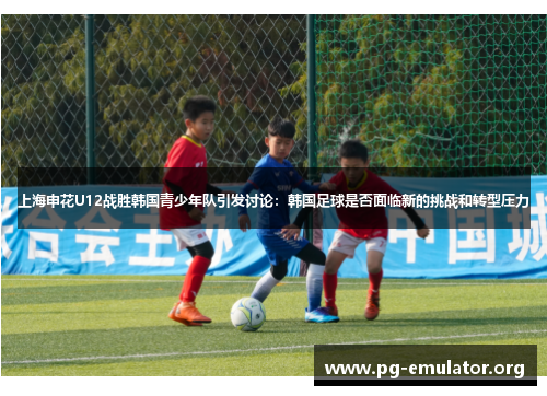 上海申花U12战胜韩国青少年队引发讨论：韩国足球是否面临新的挑战和转型压力