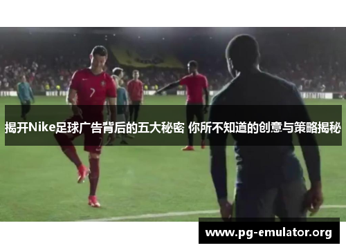 揭开Nike足球广告背后的五大秘密 你所不知道的创意与策略揭秘