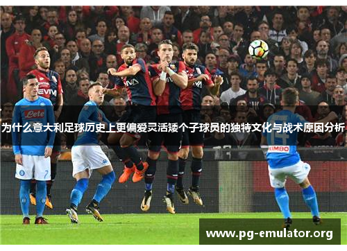 为什么意大利足球历史上更偏爱灵活矮个子球员的独特文化与战术原因分析