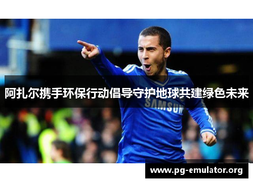 阿扎尔携手环保行动倡导守护地球共建绿色未来