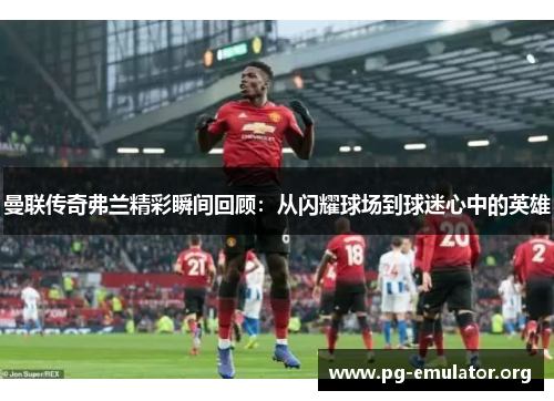 曼联传奇弗兰精彩瞬间回顾：从闪耀球场到球迷心中的英雄