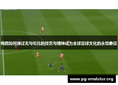 梅西如何通过无与伦比的技艺与精神成为全球足球文化的永恒象征