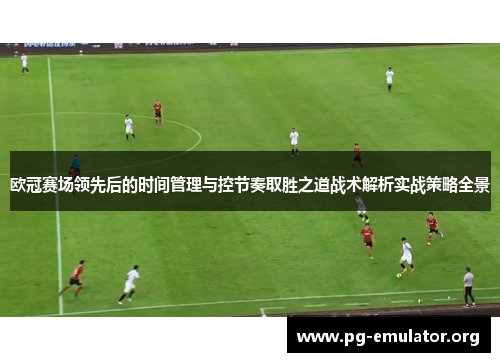 欧冠赛场领先后的时间管理与控节奏取胜之道战术解析实战策略全景 欧冠赛场领先后的时间管理与控节奏取胜之道战术解析实战策略全景