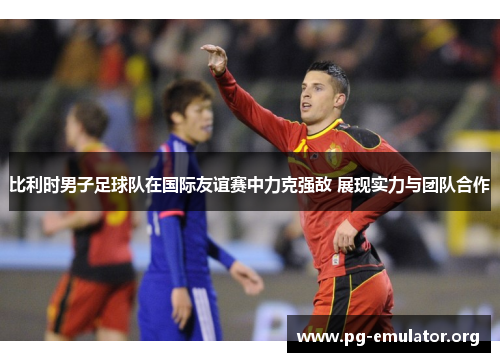 比利时男子足球队在国际友谊赛中力克强敌 展现实力与团队合作
