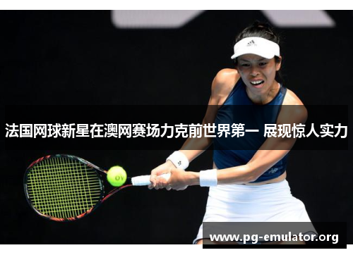 法国网球新星在澳网赛场力克前世界第一 展现惊人实力
