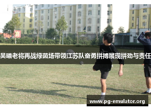 吴曦老将再战绿茵场带领江苏队奋勇拼搏展现拼劲与责任