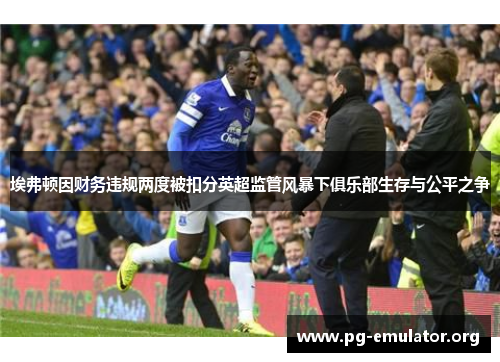 埃弗顿因财务违规两度被扣分英超监管风暴下俱乐部生存与公平之争 埃弗顿因财务违规两度被扣分英超监管风暴下俱乐部生存与公平之争