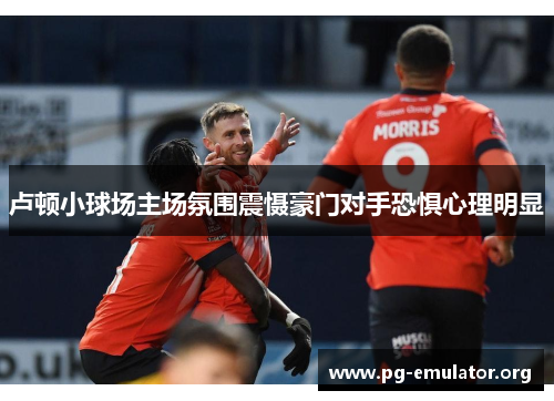 卢顿小球场主场氛围震慑豪门对手恐惧心理明显 卢顿小球场主场氛围震慑豪门对手恐惧心理明显