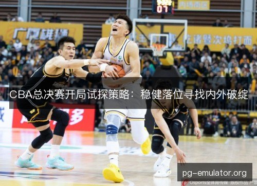 CBA总决赛开局试探策略：稳健落位寻找内外破绽